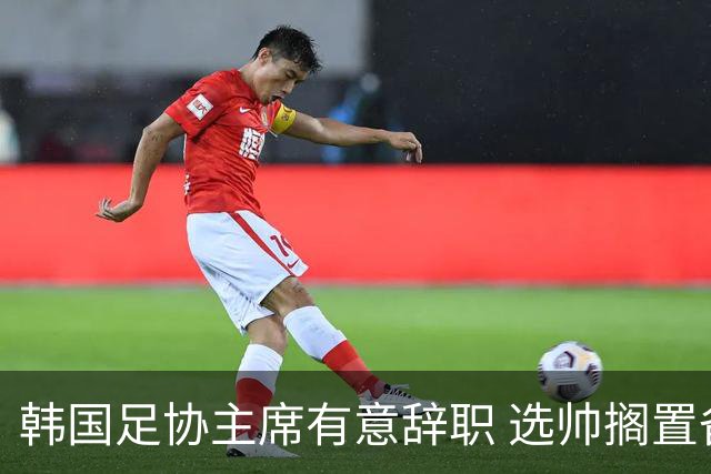 韩国足协主席有意辞职 选帅搁置备战亚洲杯亦受阻